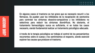 ¿QUEHACER?
En algunos casos el trastorno es tan grave que es necesario recurrir a los
fármacos. Se pueden usar los inhibidores de la recaptación de serotonina
para controlar los síntomas obsesivo-compulsivos y los inhibidores no
selectivos para reducir los síntomas dismórficos. No obstante, el
tratamiento farmacológico nunca es suficiente, ni en todos los casos
necesario, siendo fundamental realizar un tratamiento psicológico adecuado.
A través de la terapia psicológica se trabaja el control de los pensamientos
recurrentes sobre el cuerpo y los sentimientos al respecto, siendo esencial
explorar las causas que producen el trastorno.
 
