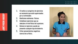 ¿QUÉPUEDOHACER?
1. Si realiza un programa de ejercicios
es necesario que esté supervisados
por un entrenador.
2. Realizarse exámenes físicos.
3. Establecer ejercicios que se
adecúen al nivel físico de la persona.
4. Detener el ejercicio cuando se
presente cualquier tipo de dolencia.
5. Evitar pensamientos negativos
acerca de su físico.
 
