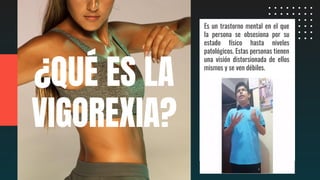 Es un trastorno mental en el que
la persona se obsesiona por su
estado físico hasta niveles
patológicos. Estas personas tienen
una visión distorsionada de ellos
mismos y se ven débiles.
¿QUÉ ES LA
VIGOREXIA?
 