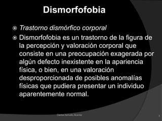 DismorfofobiaTrastorno dismórfico corporalDismorfofobia es un trastorno de la figura de la percepción y valoración corporal que consiste en una preocupación exagerada por algún defecto inexistente en la apariencia física, o bien, en una valoración desproporcionada de posibles anomalías físicas que pudiera presentar un individuo aparentemente normal.3Clarisa Zamudio Alcantar
