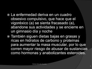 La enfermedad deriva en un cuadro obsesivo compulsivo, que hace que el vigoréxico (a) se sienta fracasado (a), abandone sus actividades y se encierre en un gimnasio día y noche También siguen dietas bajas en grasas y ricas en hidratos de carbono y proteínas para aumentar la masa muscular, por lo que corren mayor riesgo de abusar de sustancias como hormonas y anabolizantes esteroides.5Clarisa Zamudio Alcantar