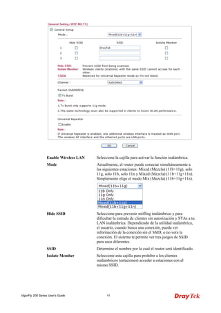 VigorFly 200 Series User’s Guide 93 
Enable Wireless LAN 
Seleccione la cajilla para activar la función inalámbrica. 
Mode 
Actualmente, el router puede conectar simultáneamente a las siguientes estaciones: Mixed (Mezcla) (11b+11g), solo 11g, solo 11b, solo 11n y Mixed (Mezcla) (11b+11g+11n). Simplemente elige el modo Mix (Mezcla) (11b+11g+11n). 
Hide SSID 
Seleccione para prevenir sniffing inalámbrico y para dificultar la entrada de clientes sin autorización y STAs a tu LAN inalámbrica. Dependiendo de la utilidad inalámbrica, el usuario, cuando busca una conexión, pueda ver información de la conexión sin el SSID, o no vera la conexión. El sistema te permite ver tres juegos de SSID para usos diferentes. 
SSID 
Determine el nombre por la cual el router será identificado. 
Isolate Member 
Seleccione esta cajilla para prohibir a los clientes inalámbricos (estaciones) acceder a estaciones con el mismo SSID.  
