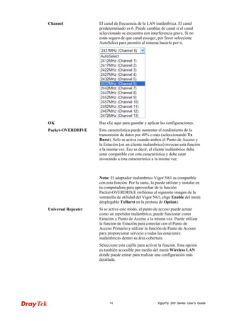 VigorFly 94 200 Series User’s Guide 
Channel 
El canal de frecuencia de la LAN inalámbrica. El canal predeterminado es 6. Puede cambiar de canal si el canal seleccionado se encuentra con interferencia grave. Si no estás seguro de que canal escoger, por favor seleccione AutoSelect para permitir al sistema hacerlo por ti. 
OK 
Haz clic aquí para guardar y aplicar las configuraciones. 
Packet-OVERDRIVE 
Esta característica puede aumentar el rendimiento de la transmisión de datos por 40% o más (seleccionando Tx Burst). Solo se activa cuando ambos el Punto de Acceso y la Estación (en un cliente inalámbrico) invocan esta función a la misma vez. Eso es decir, el cliente inalámbrico debe estar compatible con esta característica y debe estar invocando a esta característica a la misma vez. 
Nota: El adaptador inalámbrico Vigor N61 es compatible con esta función. Por lo tanto, lo puede utilizar y instalar en tu computadora para aprovechar de la función Packet-OVERDRIVE (refiérase al siguiente imagen de la ventanilla de utilidad del Vigor N61, elige Enable del menú desplegable TxBurst en la pestana de Option). 
Universal Repeater 
Si se activa este modo, el punto de acceso puede actuar como un repetidor inalámbrico; puede funcionar como Estación y Punto de Acceso a la misma vez. Puede utilizar la función de Estación para conectar con el Punto de Acceso Primario y utilizar la función de Punto de Acceso para proporcionar servicio a todas las estaciones inalámbricas dentro su área cobertura. 
Seleccione esta cajilla para activar la función. Esta opción es también accesible por medio del menú Wireless LAN donde puede entrar para realizar una configuración más detallada.  