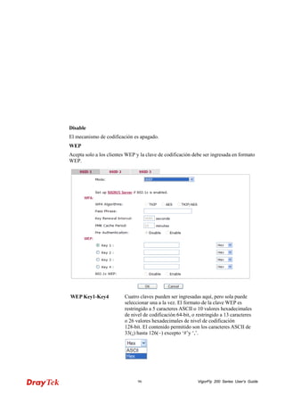 VigorFly 96 200 Series User’s Guide 
Disable 
El mecanismo de codificación es apagado. 
WEP 
Acepta solo a los clientes WEP y la clave de codificación debe ser ingresada en formato WEP. 
WEP Key1-Key4 
Cuatro claves pueden ser ingresadas aquí, pero sola puede seleccionar una a la vez. El formato de la clave WEP es restringido a 5 caracteres ASCII o 10 valores hexadecimales de nivel de codificación 64-bit, o restringido a 13 caracteres o 26 valores hexadecimales de nivel de codificación 128-bit. El contenido permitido son los caracteres ASCII de 33(¡) hasta 126(~) excepto ‘#’y ‘,’.  