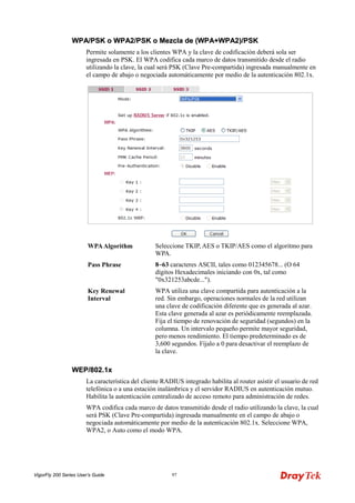 VigorFly 200 Series User’s Guide 97 
WWPPAA//PPSSKK oo WWPPAA22//PPSSKK oo MMeezzccllaa ddee ((WWPPAA++WWPPAA22))//PPSSKK 
Permite solamente a los clientes WPA y la clave de codificación deberá sola ser ingresada en PSK. El WPA codifica cada marco de datos transmitido desde el radio utilizando la clave, la cual será PSK (Clave Pre-compartida) ingresada manualmente en el campo de abajo o negociada automáticamente por medio de la autenticación 802.1x. 
WPA Algorithm 
Seleccione TKIP, AES o TKIP/AES como el algoritmo para WPA. 
Pass Phrase 
8~63 caracteres ASCII, tales como 012345678... (O 64 dígitos Hexadecimales iniciando con 0x, tal como "0x321253abcde..."). 
Key Renewal Interval 
WPA utiliza una clave compartida para autenticación a la red. Sin embargo, operaciones normales de la red utilizan una clave de codificación diferente que es generada al azar. Esta clave generada al azar es periódicamente reemplazada. Fija el tiempo de renovación de seguridad (segundos) en la columna. Un intervalo pequeño permite mayor seguridad, pero menos rendimiento. El tiempo predeterminado es de 3,600 segundos. Fíjalo a 0 para desactivar el reemplazo de la clave. 
WWEEPP//880022..11xx 
La característica del cliente RADIUS integrado habilita al router asistir el usuario de red telefónica o a una estación inalámbrica y el servidor RADIUS en autenticación mutuo. Habilita la autenticación centralizado de acceso remoto para administración de redes. 
WPA codifica cada marco de datos transmitido desde el radio utilizando la clave, la cual será PSK (Clave Pre-compartida) ingresada manualmente en el campo de abajo o negociada automáticamente por medio de la autenticación 802.1x. Seleccione WPA, WPA2, o Auto como el modo WPA.  