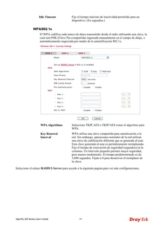 VigorFly 200 Series User’s Guide 99 
Idle Timeout 
Fije el tiempo máximo de inactividad permitido para un dispositivo. (En segundos.) 
WWPPAA//880022..11xx 
El WPA codifica cada marco de datos transmitido desde el radio utilizando una clave, la cual será PSK (Clave Pre-compartida) ingresada manualmente en el campo de abajo, o automáticamente negociada por medio de la autentificación 802.1x. 
WPA Algorithms 
Seleccione TKIP, AES o TKIP/AES como el algoritmo para WPA. 
Key Renewal Interval 
WPA utiliza una clave compartida para autenticación a la red. Sin embargo, operaciones normales de la red utilizan una clave de codificación diferente que es generada al azar. Esta clave generada al azar es periódicamente reemplazada. Fija el tiempo de renovación de seguridad (segundos) en la columna. Un intervalo pequeño permite mayor seguridad, pero menos rendimiento. El tiempo predeterminado es de 3,600 segundos. Fíjalo a 0 para desactivar el reemplazo de la clave. 
Seleccione el enlace RADIUS Server para accede a la siguiente pagina para ver más configuraciones.  