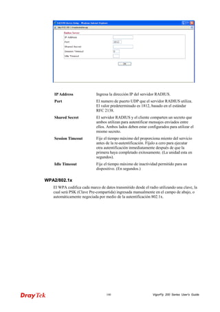 VigorFly 100 200 Series User’s Guide 
IP Address 
Ingresa la dirección IP del servidor RADIUS. 
Port 
El numero de puerto UDP que el servidor RADIUS utiliza. El valor predeterminado es 1812, basado en el estándar RFC 2138. 
Shared Secret 
El servidor RADIUS y el cliente comparten un secreto que ambos utilizan para autentificar mensajes enviados entre ellos. Ambos lados deben estar configurados para utilizar el mismo secreto. 
Session Timeout 
Fije el tiempo máximo del proporciona miento del servicio antes de la re-autentificación. Fíjalo a cero para ejecutar otra autentificación inmediatamente después de que la primera haya completado exitosamente. (La unidad esta en segundos). 
Idle Timeout 
Fije el tiempo máximo de inactividad permitido para un dispositivo. (En segundos.) 
WWPPAA22//880022..11xx 
El WPA codifica cada marco de datos transmitido desde el radio utilizando una clave, la cual será PSK (Clave Pre-compartida) ingresada manualmente en el campo de abajo, o automáticamente negociada por medio de la autentificación 802.1x.  