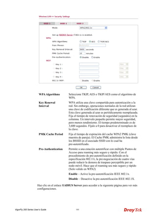 VigorFly 200 Series User’s Guide 101 
WPA Algorithms 
Seleccione TKIP, AES o TKIP/AES como el algoritmo de WPA. 
Key Renewal Interval 
WPA utiliza una clave compartida para autenticación a la red. Sin embargo, operaciones normales de la red utilizan una clave de codificación diferente que es generada al azar. Esta clave generada al azar es periódicamente reemplazada. Fija el tiempo de renovación de seguridad (segundos) en la columna. Un intervalo pequeño permite mayor seguridad, pero menos rendimiento. El tiempo predeterminado es de 3,600 segundos. Fíjalo a 0 para desactivar el reemplazo de la clave. 
PMK Cache Period 
Fija el tiempo de expiración del cache WPA2 PMK (clave maestra de pareja). El Cache PMK administra la lista desde los BSSID en el asociado SSID con lo cual ha pre-autentificado. 
Pre-Authentication 
Permite a una estación autentificar con múltiple Puntos de Acceso para roaming más seguro y rápido. Con el procedimiento de pre-autentificación definido en la especificación 802.11i, la pre-negociación de cuatro vías puede reducir la demora de traspaso perceptible por un nodo móvil. Hace que el roaming sea más seguro y rápido (Solo valido en WPA2) 
Enable – Active la pre-autentificación IEEE 802.1x. 
Disable – Desactive la pre-autentificación IEEE 802.1X. 
Haz clic en el enlace RADIUS Server para acceder a la siguiente página para ver más configuraciones.  