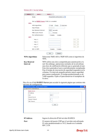 VigorFly 200 Series User’s Guide 103 
WPA Algorithms 
Seleccione TKIP, AES o TKIP/AES como el algoritmo de WPA. 
Key Renewal Interval 
WPA utiliza una clave compartida para autenticación a la red. Sin embargo, operaciones normales de la red utilizan una clave de codificación diferente que es generada al azar. Esta clave generada al azar es periódicamente reemplazada. Fija el tiempo de renovación de seguridad (segundos) en la columna. Un intervalo pequeño permite mayor seguridad, pero menos rendimiento. El tiempo predeterminado es de 3,600 segundos. Fíjalo a 0 para desactivar el reemplazo de la clave. 
Haz clic en el link RADIUS Server para acceder la siguiente página que contiene más opciones de configuración. 
IP Address 
Ingrese la dirección IP del servidor RADIUS. 
Port 
El numero del puerto UDP que el servidor está utilizando. El valor predeterminado es 1812, basado en el estándar RFC 2138.  