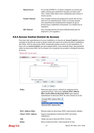 VigorFly 104 200 Series User’s Guide 
Shared Secret 
El servidor RADIUS y el cliente comparten un secreto que ambos utilizan para autentificar mensajes enviados entre ellos. Ambos lados deben estar configurados para utilizar el mismo secreto. 
Session Timeout 
Fije el tiempo máximo del proporciona miento del servicio antes de la re-autentificación. Fíjalo a cero para ejecutar otra autentificación inmediatamente después de que la primera haya completado exitosamente. (La unidad esta en segundos). 
Idle Timeout 
Fije el tiempo máximo de inactividad permitido para un dispositivo. (En segundos.) 
44..66..44 AAcccceessss CCoonnttrrooll ((CCoonnttrrooll ddee AAcccceessoo)) 
Para tener más seguridad para el acceso inalámbrico, la función de Access Control te permite restringir el derecho de accede la red por medio del control de la dirección MAC inalámbrica del cliente. Solo las direcciones MAC enumeradas pueden acceder a la red inalámbrica. Si haces clic en Access Control, una nueva página abrirá, como mostrado abajo, para permitirte editar las direcciones MAC de los clientes con el propósito de accederle o denegarle derechos de acceso. 
Policy 
Seleccione para activar o desactivar cualquiera de las siguientes polizas. Seleccione Activate MAC address filter (Activa filtro de dirección MAC) para ingresar manualmente la dirección MAC de otros clientes en la red. 
MAC Address Filter 
Muestra todas las direcciones MAC anteriormente editadas. 
Client’s MAC Address 
Ingrese manualmente la dirección MAC del cliente inalámbrico. 
Add 
Añade una nueva dirección MAC a la lista. 
Delete 
Borre la dirección MAC seleccionada de la lista.  