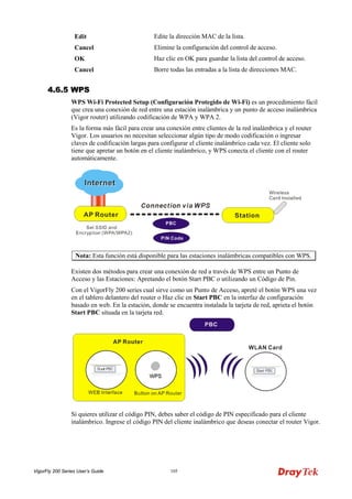 VigorFly 200 Series User’s Guide 105 
Edit 
Edite la dirección MAC de la lista. 
Cancel 
Elimine la configuración del control de acceso. 
OK 
Haz clic en OK para guardar la lista del control de acceso. 
Cancel 
Borre todas las entradas a la lista de direcciones MAC. 
44..66..55 WWPPSS 
WPS Wi-Fi Protected Setup (Configuración Protegido de Wi-Fi) es un procedimiento fácil que crea una conexión de red entre una estación inalámbrica y un punto de acceso inalámbrica (Vigor router) utilizando codificación de WPA y WPA 2. 
Es la forma más fácil para crear una conexión entre clientes de la red inalámbrica y el router Vigor. Los usuarios no necesitan seleccionar algún tipo de modo codificación o ingresar claves de codificación largas para configurar el cliente inalámbrico cada vez. El cliente solo tiene que apretar un botón en el cliente inalámbrico, y WPS conecta el cliente con el router automáticamente. 
Nota: Esta función está disponible para las estaciones inalámbricas compatibles con WPS. 
Existen dos métodos para crear una conexión de red a través de WPS entre un Punto de Acceso y las Estaciones: Apretando el botón Start PBC o utilizando un Código de Pin. 
Con el VigorFly 200 series cual sirve como un Punto de Acceso, apreté el botón WPS una vez en el tablero delantero del router o Haz clic en Start PBC en la interfaz de configuración basado en web. En la estación, donde se encuentra instalada la tarjeta de red, aprieta el botón Start PBC situada en la tarjeta red. 
Si quieres utilizar el código PIN, debes saber el código de PIN especificado para el cliente inalámbrico. Ingrese el código PIN del cliente inalámbrico que deseas conectar el router Vigor.  