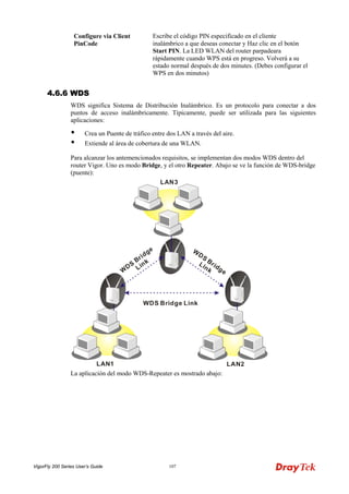 VigorFly 200 Series User’s Guide 107 
Configure via Client PinCode 
Escribe el código PIN especificado en el cliente inalámbrico a que deseas conectar y Haz clic en el botón Start PIN. La LED WLAN del router parpadeara rápidamente cuando WPS está en progreso. Volverá a su estado normal después de dos minutes. (Debes configurar el WPS en dos minutos) 
44..66..66 WWDDSS 
WDS significa Sistema de Distribución Inalámbrico. Es un protocolo para conectar a dos puntos de acceso inalámbricamente. Típicamente, puede ser utilizada para las siguientes aplicaciones: 
 Crea un Puente de tráfico entre dos LAN a través del aire. 
 Extiende al área de cobertura de una WLAN. 
Para alcanzar los antemencionados requisitos, se implementan dos modos WDS dentro del router Vigor. Uno es modo Bridge, y el otro Repeater. Abajo se ve la función de WDS-bridge (puente): 
La aplicación del modo WDS-Repeater es mostrado abajo:  