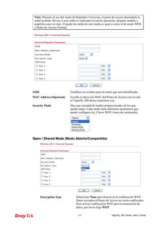 VigorFly 110 200 Series User’s Guide 
Nota: Durante el uso del modo de Repetidor Universal, el punto de acceso desmodula la señal recibida. Revise si esta señal es ruido para la red de operación, después modula y amplifica una vez más. El poder de salida de este modo es igual a como el de modo WDS y Punto de Acceso Normal. 
SSID 
Establece un nombre para el router que será identificado. 
MAC Address (Opcional) 
Escribe la dirección MAC del Punto de Acceso con el cual el Vigorfly 200 desea conectarse con. 
Security Mode 
Hay una variedad de modos proporcionados de los que puede elegir. Cada modo tiene diferentes parámetros que puede configurar (ej. Claves WEP, frases de contraseña) 
OOppeenn // SShhaarreedd MMooddee ((MMooddoo AAbbiieerrttoo//CCoommppaarrttiiddoo)) 
Encryption Type 
Seleccione None para desactivar la codificación WEP. Datos enviados al Punto de Acceso no serán codificados. Para activar codificación WEP para la transmisión de datos, por favor elige WEP.  
