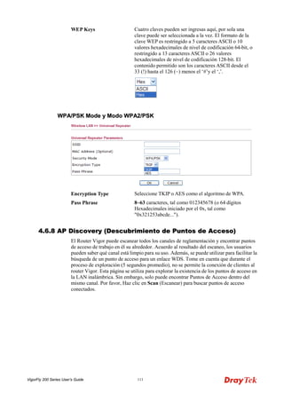 VigorFly 200 Series User’s Guide 111 
WEP Keys 
Cuatro claves pueden ser ingresas aquí, por sola una clave puede ser seleccionada a la vez. El formato de la clave WEP es restringido a 5 caracteres ASCII o 10 valores hexadecimales de nivel de codificación 64-bit, o restringido a 13 caracteres ASCII o 26 valores hexadecimales de nivel de codificación 128-bit. El contenido permitido son los caracteres ASCII desde el 33 (!) hasta el 126 (~) menos el ‘#’y el ‘,’. 
WWPPAA//PPSSKK MMooddee yy MMooddoo WWPPAA22//PPSSKK 
Encryption Type 
Seleccione TKIP o AES como el algoritmo de WPA. 
Pass Phrase 
8~63 caracteres, tal como 012345678 (o 64 dígitos Hexadecimales iniciado por el 0x, tal como "0x321253abcde..."). 
44..66..88 AAPP DDiissccoovveerryy ((DDeessccuubbrriimmiieennttoo ddee PPuunnttooss ddee AAcccceessoo)) 
El Router Vigor puede escanear todos los canales de reglamentación y encontrar puntos de acceso de trabajo en él su alrededor. Acuerdo al resultado del escaneo, los usuarios pueden saber qué canal está limpio para su uso. Además, se puede utilizar para facilitar la búsqueda de un punto de acceso para un enlace WDS. Tome en cuenta que durante el proceso de exploración (5 segundos promedio), no se permite la conexión de clientes al router Vigor. Esta página se utiliza para explorar la existencia de los puntos de acceso en la LAN inalámbrica. Sin embargo, solo puede encontrar Puntos de Acceso dentro del mismo canal. Por favor, Haz clic en Scan (Escanear) para buscar puntos de acceso conectados.  