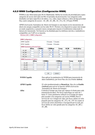 VigorFly 200 Series User’s Guide 113 
44..66..99 WWMMMM CCoonnffiigguurraattiioonn ((CCoonnffiigguurraacciióónn WWMMMM)) 
WMM es una Abraviatura para Wi-Fi Multimedia. Define los niveles de prioridad para cuatro categorías de acceso derivados de 802.1d (pestañas de priorización). Las categorías están diseñadas con tipos específicos de tráfico, voz, video, mejor esfuerzo y datos de baja prioridad. Hay cuatro categorías de acceso - AC_BE, AC_BK, AC_VI y AC_VO para WMM. 
APSD (Activación Automático de Ahorro de Energía) es una mejora en los mecanismos de ahorro de energía compatible con las redes Wi-Fi. Permite a los dispositivos pasar más tiempo en modo suspensión y consumir menos energía para mejorar el rendimiento reduciendo la latencia de transmisión. Tal función se ha diseñado para los teléfonos móviles e inalámbricos compatibles con VoIP en su mayoría. 
WMM Capable 
Para aplicar los parámetros de WMM para transmisión de datos inalámbrica, por favor Haz clic en el botón Activar. 
APSD Capable 
El valor predeterminado es Desactivar. Haz clic en Enable (Activar) para activar la función APSD (Activación Automático de Ahorro de Energía) 
Aifsn 
Controla el tiempo que tiene que esperar el cliente para cada transmisión de datos. Por favor especifique un valor de 1 hasta 15. Estos parámetros influyen en el tiempo de espera para acceder a las categorías con acceso WMM. Para el servicio de voz o imagen de video, por favor, define un valor pequeño para las categorías AC_VI y AC_VO. En cuanto al servicio de correo electrónico o navegación por la web, por favor define un valor grande para las categorías AC_BE y AC_BK.  