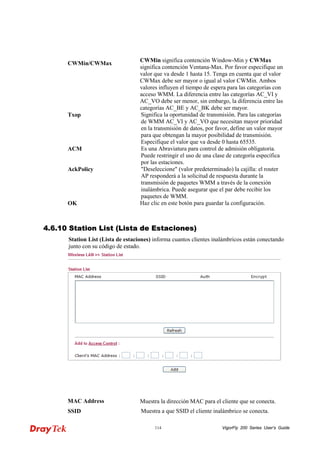 VigorFly 114 200 Series User’s Guide 
CWMin/CWMax 
CWMin significa contención Window-Min y CWMax significa contención Ventana-Max. Por favor especifique un valor que va desde 1 hasta 15. Tenga en cuenta que el valor CWMax debe ser mayor o igual al valor CWMin. Ambos valores influyen el tiempo de espera para las categorías con acceso WMM. La diferencia entre las categorías AC_VI y AC_VO debe ser menor, sin embargo, la diferencia entre las categorías AC_BE y AC_BK debe ser mayor. 
Txop 
Significa la oportunidad de transmisión. Para las categorías de WMM AC_VI y AC_VO que necesitan mayor prioridad en la transmisión de datos, por favor, define un valor mayor para que obtengan la mayor posibilidad de transmisión. Especifique el valor que va desde 0 hasta 65535. 
ACM 
Es una Abraviatura para control de admisión obligatoria. Puede restringir el uso de una clase de categoría específica por las estaciones. 
AckPolicy 
"Deseleccione" (valor predeterminado) la cajilla: el router AP responderá a la solicitud de respuesta durante la transmisión de paquetes WMM a través de la conexión inalámbrica. Puede asegurar que el par debe recibir los paquetes de WMM. 
OK 
Haz clic en este botón para guardar la configuración. 
44..66..1100 SSttaattiioonn LLiisstt ((LLiissttaa ddee EEssttaacciioonneess)) 
Station List (Lista de estaciones) informa cuantos clientes inalámbricos están conectando junto con su código de estado. 
MAC Address 
Muestra la dirección MAC para el cliente que se conecta. 
SSID 
Muestra a que SSID el cliente inalámbrico se conecta.  