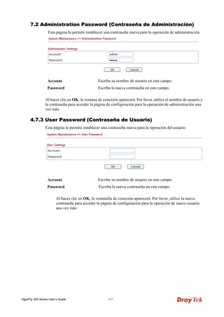 VigorFly 200 Series User’s Guide 117 
77..22 AAddmmiinniissttrraattiioonn PPaasssswwoorrdd ((CCoonnttrraasseeññaa ddee AAddmmiinniissttrraacciióónn)) 
Esta página le permite establecer una contraseña nueva para la operación de administración. 
Account 
Escribe su nombre de usuario en este campo. 
Password 
Escriba la nueva contraseña en este campo. 
Al hacer clic en OK, la ventana de conexión aparecerá. Por favor, utilice el nombre de usuario y la contraseña para acceder la página de configuración para la operación de administración una vez más. 
44..77..33 UUsseerr PPaasssswwoorrdd ((CCoonnttrraasseeññaa ddee UUssuuaarriioo)) 
Esta página le permite establecer una contraseña nueva para la operación del usuario. 
Account 
Escribe su nombre de usuario en este campo. 
Password 
Escriba la nueva contraseña en este campo. 
Al hacer clic en OK, la ventanilla de conexión aparecerá. Por favor, utilice la nueva contraseña para acceder la página de configuración para la operación de nuevo usuario una vez más.  