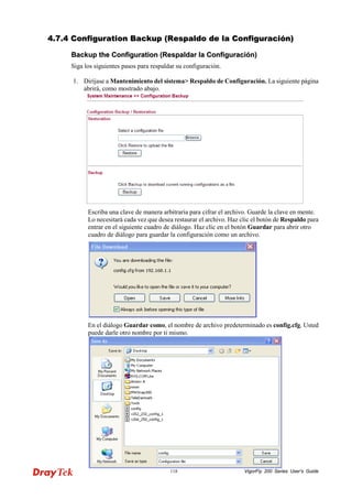 VigorFly 118 200 Series User’s Guide 
44..77..44 CCoonnffiigguurraattiioonn BBaacckkuupp ((RReessppaallddoo ddee llaa CCoonnffiigguurraacciióónn)) 
BBaacckkuupp tthhee CCoonnffiigguurraattiioonn ((RReessppaallddaarr llaa CCoonnffiigguurraacciióónn)) 
Siga los siguientes pasos para respaldar su configuración. 
1. Diríjase aMantenimiento del sistema> Respaldo de Configuración. La siguiente página abrirá, como mostrado abajo. 
Escriba una clave de manera arbitraria para cifrar el archivo. Guarde la clave en mente. Lo necesitará cada vez que desea restaurar el archivo. Haz clic el botón de Respaldo para entrar en el siguiente cuadro de diálogo. Haz clic en el botón Guardar para abrir otro cuadro de diálogo para guardar la configuración como un archivo. 
En el diálogo Guardar como, el nombre de archivo predeterminado es config.cfg. Usted puede darle otro nombre por ti mismo.  