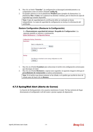 VigorFly 200 Series User’s Guide 119 
1. Haz clic en botón "Guardar", la configuración se descargará automáticamente a su computadora como un archivo llamado config.cfg. 
2. El ejemplo anterior es con la plataforma Windows para ejemplos de demuestren. La plataforma Mac o Linux van a aparecer las distintas ventanas, pero la función de copia de seguridad siga estando disponible. 
Nota: Copia de seguridad para la certificación debe ser realizada en forma independiente. La copia de seguridad de configuración no incluye la información del certificado. 
RReessttoorree CCoonnffiigguurraattiioonn ((RReessttaauurraarr llaa CCoonnffiigguurraacciióónn)) 
Ir a Mantenimiento seguridad del sistema> Respaldo de Configuración>. La siguiente pantalla se muestra a continuación. 
1. Haz clic en el botón Examinar para seleccionar el archivo de configuración correcta para que descargue al router. 
2. Haz clic en el botón Restaurar y esperar unos segundos, la siguiente imagen te dirá que el procedimiento de restauración se realiza correctamente. 
Nota: Si el archivo que desea restaurar se ha cifrado, se le pedirá que escriba la clave de cifrado antes de hacer clic en Restore. 
44..77..55 SSyysslloogg//MMaaiill AAlleerrtt ((AAlleerrttaa ddee CCoorrrreeoo)) 
La función de Syslog permite a los usuarios monitorear el router. No hay molestia de llegar directamente al configurador web del router o prestar equipos de depuración.  
