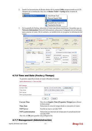 VigorFly 200 Series User’s Guide 121 
2. Instale las herramientas de Router dentro de la carpeta Utility proporcionado en el CD. Después de la instalación, Haz clic en Router Tools>> Syslog desde el menú de programas. 
3. En la pantalla de Syslog, seleccione el router que deseas monitorear. Acuerdase que en Network Information (Network Information), seleccione el adaptador de red utilizado para conectar al router. De lo contrario, no tendrás éxito en recuperar la información del router. 
44..77..66 TTiimmee aanndd DDaattee ((FFeecchhaa yy TTiieemmppoo)) 
Te permite especificar donde el router obtendrá el tiempo. 
Current Time 
Haz clic en Inquire Time (Preguntar Tiempo) para obtener la hora actual. 
Time Zone 
Seleccione la zona de tiempo donde se encuentra el router. 
NTP Server 
Escribe un nuevo servidor NTP. 
NTP synchronization 
Seleccione un intervalo de tiempo para la actualización del servidor NTP. 
Haz clic en OK para guardar esta configuración. 
44..77..77 MMaannaaggeemmeenntt ((AAddmmiinniissttrraacciióónn))  