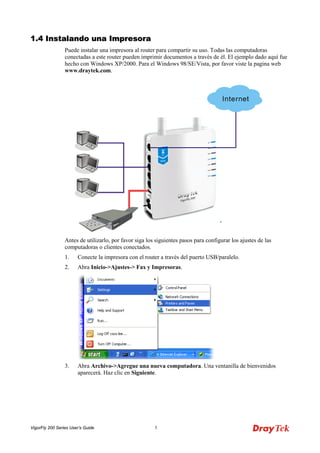 VigorFly 200 Series User’s Guide 5 
11..44 IInnssttaallaannddoo uunnaa IImmpprreessoorraa 
Puede instalar una impresora al router para compartir su uso. Todas las computadoras conectadas a este router pueden imprimir documentos a través de él. El ejemplo dado aquí fue hecho con Windows XP/2000. Para el Windows 98/SE/Vista, por favor viste la pagina web www.draytek.com. 
Antes de utilizarlo, por favor siga los siguientes pasos para configurar los ajustes de las computadoras o clientes conectados. 
1. Conecte la impresora con el router a través del puerto USB/paralelo. 
2. Abra Inicio->Ajustes-> Fax y Impresoras. 
3. Abra Archivo->Agregue una nueva computadora. Una ventanilla de bienvenidos aparecerá. Haz clic en Siguiente.  