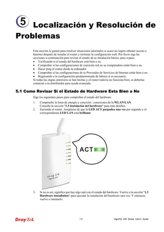 VigorFly 126 200 Series User’s Guide 
Localización y Resolución de Problemas 
Esta sección le guiará para resolver situaciones anormales si acaso no logres obtener acceso a Internet después de instalar el router y terminar la configuración web. Por favor siga las secciones a continuación para revisar el estado de tu instalación básica, paso a paso. 
• Verificando si el estado del hardware está bien o no. 
• Comprobar si las configuraciones de conexión red en su computadora están bien o no. 
• Hacer ping al router desde tu ordenador. 
• Comprobar si las configuraciones de tu Proveedor de Servicios de Internet están bien o no. 
• Regresando a la configuración predeterminada de fabrica si es necesario. 
Si todas las etapas anteriores se han hechas y el router todavía no funciona bien, es deberías contactar a tu distribuidor para ayuda avanzada. 
55..11 CCoommoo RReevviissaarr SSii eell EEssttaaddoo ddee HHaarrddwwaarree EEssttaa BBiieenn oo NNoo 
Siga los siguientes pasos para comprobar el estado del hardware. 
1. Compruebe la línea de energía y conexión / conexiones de la WLAN/LAN. Consulte la sección "1.3 Instalación del hardware" para más detalles. 
2. Enciende el router. Asegúrese de que la LED ACT parpadea una vez por segundo y el correspondiente LED LAN esta brillante. 
3. Si no es así, significa que hay algo mal con el estado del hardware. Vuelve a la sección "1.3 Hardware Installation" para ejecutar la instalación del hardware otra vez. Y entonces, vuelve a intentarlo. 
5  
