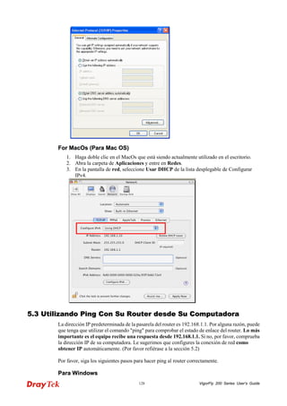 VigorFly 128 200 Series User’s Guide 
FFoorr MMaaccOOss ((PPaarraa MMaacc OOSS)) 
1. Haga doble clic en el MacOs que está siendo actualmente utilizado en el escritorio. 
2. Abra la carpeta de Aplicaciones y entre en Redes. 
3. En la pantalla de red, seleccione Usar DHCP de la lista desplegable de Configurar IPv4. 
55..33 UUttiilliizzaannddoo PPiinngg CCoonn SSuu RRoouutteerr ddeessddee SSuu CCoommppuuttaaddoorraa 
La dirección IP predeterminada de la pasarela del router es 192.168.1.1. Por alguna razón, puede que tenga que utilizar el comando "ping" para comprobar el estado de enlace del router. Lo más importante es el equipo recibe una respuesta desde 192.168.1.1. Si no, por favor, comprueba la dirección IP de su computadora. Le sugerimos que configures la conexión de red como obtener IP automáticamente. (Por favor refiérase a la sección 5.2) 
Por favor, siga los siguientes pasos para hacer ping al router correctamente. 
PPaarraa WWiinnddoowwss  