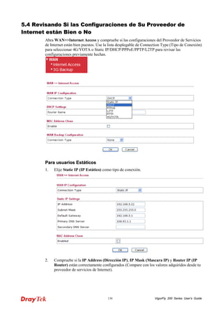 VigorFly 130 200 Series User’s Guide 
55..44 RReevviissaannddoo SSii llaass CCoonnffiigguurraacciioonneess ddee SSuu PPrroovveeeeddoorr ddee IInntteerrnneett eessttáánn BBiieenn oo NNoo 
Abra WAN>>Internet Access y compruebe si las configuraciones del Proveedor de Servicios de Internet están bien puestos. Use la lista desplegable de Connection Type (Tipo de Conexión) para seleccionar 4G/YOTA o Static IP/DHCP/PPPoE/PPTP/L2TP para revisar las configuraciones previamente hechas. 
PPaarraa uussuuaarriiooss EEssttááttiiccooss 
1. Elije Static IP (IP Estático) como tipo de conexión. 
2. Compruebe si la IP Address (Dirección IP), IP Mask (Mascara IP) y Router IP (IP Router) están correctamente configurados (Compare con los valores adquiridos desde tu proveedor de servicios de Internet).  