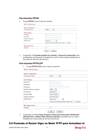 VigorFly 200 Series User’s Guide 131 
PPaarraa UUssuuaarriiooss PPPPPPooEE 
1. Escoge PPPoE como el tipo de conexión. 
2. Compruebe si Username (nombre de usuario) y Password (contraseña) están configurados correctamente (Compárenlos con los valores proporcionados por su Proveedor de Servicios de Internet.) 
PPaarraa UUssuuaarriiooss PPPPTTPP//LL22TTPP 
1. Escoge PPTP/L2TP como el tipo de conexión. 
2. Compruebe si el User Name (Usuario), Password (Contraseña), IP Direction (dirección IP), y Subnet Mask (Mascara Subred) concuerdan con los valores brindados por tu proveedor de servicios de Internet. 
55..55 PPoonniieennddoo eell RRoouutteerr VViiggoorr eenn MMooddoo TTFFTTPP ppaarraa AAccttuuaalliizzaarr eell  