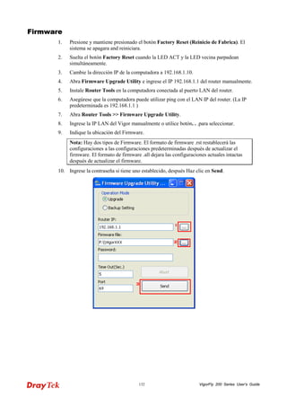 VigorFly 132 200 Series User’s Guide 
FFiirrmmwwaarree 
1. Presione y mantiene presionado el botón Factory Reset (Reinicio de Fabrica). El sistema se apagara and reiniciara. 
2. Suelta el botón Factory Reset cuando la LED ACT y la LED vecina parpadean simultáneamente. 
3. Cambie la dirección IP de la computadora a 192.168.1.10. 
4. Abra Firmware Upgrade Utility e ingrese el IP 192.168.1.1 del router manualmente. 
5. Instale Router Tools en la computadora conectada al puerto LAN del router. 
6. Asegúrese que la computadora puede utilizar ping con el LAN IP del router. (La IP predeterminada es 192.168.1.1 ) 
7. Abra Router Tools >> Firmware Upgrade Utility. 
8. Ingrese la IP LAN del Vigor manualmente o utilice botón. . .para seleccionar. 
9. Indique la ubicación del Firmware. 
Nota: Hay dos tipos de Firmware. El formato de firmware .rst restablecerá las configuraciones a las configuraciones predeterminadas después de actualizar el firmware. El formato de firmware .all dejara las configuraciones actuales intactas después de actualizar el firmware. 
10. Ingrese la contraseña si tiene uno establecido, después Haz clic en Send.  