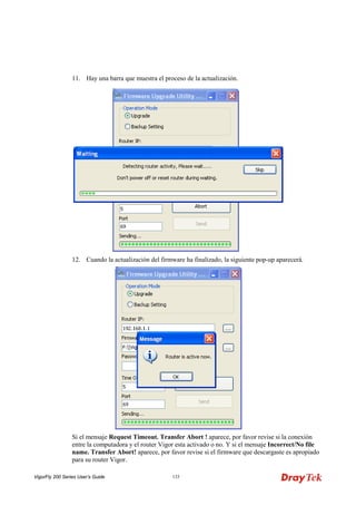 VigorFly 200 Series User’s Guide 133 
11. Hay una barra que muestra el proceso de la actualización. 
12. Cuando la actualización del firmware ha finalizado, la siguiente pop-up aparecerá. 
Si el mensaje Request Timeout. Transfer Abort ! aparece, por favor revise si la conexión entre la computadora y el router Vigor esta activado o no. Y si el mensaje Incorrect/No file name. Transfer Abort! aparece, por favor revise si el firmware que descargaste es apropiado para su router Vigor.  