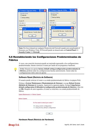 VigorFly 134 200 Series User’s Guide 
Nota: Por favor desactivar cualquier Protección del Firewall cuando este actualizando el firmware con Windows Vista. El Firewall puede ser desactivado en Control Panel >> Security Center >> Firewall. 
55..66 RReessttaabblleecciieennddoo llaass CCoonnffiigguurraacciioonneess PPrreeddeetteerrmmiinnaaddaass ddee FFáábbrriiccaa 
A veces, una conexión incorrecta puede ser mejorada regresando a las configuraciones predeterminadas. Intente reiniciar el router por medio de un programa o hardware. 
Aviso: Después de apretar factory default setting (configuración predeterminada de fabrica), perderás todas las configuraciones hechas anteriormente. Anote todas las configuraciones útiles antes de apretar. 
SSooffttwwaarree RReesseett ((RReeiinniicciioo ddee SSooffttwwaarree)) 
El usuario puede reiniciar el router a su estado predeterminado de fabrica vía página Web. 
Diríjase a System Maintenance (Mantenimiento de Sistema) y escoge Reboot System (Reinicio de Sistema) de la pagina. Aparecerá la siguiente página. Escoge Using factory default configuration (Utilizando la configuración predeterminada de fabrica) y Haz clic en OK. Después de unos segundos, el router se reiniciara a su estado predeterminado de fábrica. 
HHaarrddwwaarree RReesseett ((RReeiinniicciioo ddee HHaarrddwwaarree))  