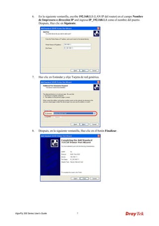 VigorFly 200 Series User’s Guide 7 
6. En la siguiente ventanilla, escribe 192.168.1.1 (LAN IP del router) en el campo Nombre de Impresora o dirección IP and ingresa IP_192.168.1.1 como el nombre del puerto. Después, Haz clic en Siguiente. 
7. Haz clic en Estándar y elije Tarjeta de red genérica. 
8. Después, en la siguiente ventanilla, Haz clic en el botón Finalizar.  