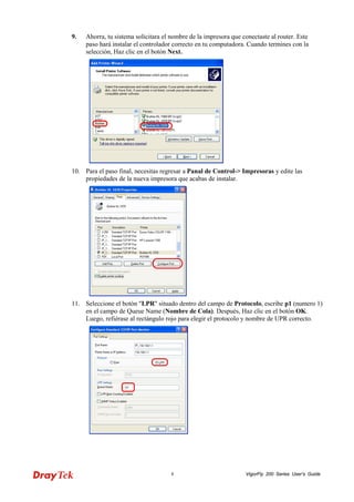 VigorFly 8 200 Series User’s Guide 
9. Ahorra, tu sistema solicitara el nombre de la impresora que conectaste al router. Este paso hará instalar el controlador correcto en tu computadora. Cuando termines con la selección, Haz clic en el botón Next. 
10. Para el paso final, necesitas regresar a Panal de Control-> Impresoras y edite las propiedades de la nueva impresora que acabas de instalar. 
11. Seleccione el botón "LPR" situado dentro del campo de Protocolo, escribe p1 (numero 1) en el campo de Queue Name (Nombre de Cola). Después, Haz clic en el botón OK. Luego, refiérase al rectángulo rojo para elegir el protocolo y nombre de UPR correcto.  