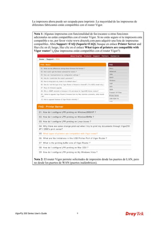 VigorFly 200 Series User’s Guide 9 
La impresora ahora puede ser ocupada para imprimir. La mayoridad de las impresoras de diferentes fabricantes están compatibles con el router Vigor. 
Nota 1: Algunas impresoras con funcionalidad de fax/escaneo u otras funciones adicionales no están compatibles con el router Vigor. Si no estás seguro si tu impresora esta compatible o no, por favor visite www.draytek.com para adquirir una lista de impresoras compatibles. Abra Support >FAQ (Soporte>FAQ); busque en enlace Printer Server and Haz clic en él; luego, Haz clic en el enlace What types of printers are compatible with Vigor router? (¿Que impresoras están compatibles con el router Vigor?) Nota 2: El router Vigor permite solicitudes de impresión desde los puertos de LAN, pero no desde los puertos de WAN (puertos inalámbricos).  