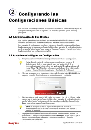 VigorFly 10 200 Series User’s Guide 
Configurando las Configuraciones Básicas 
Para utilizar el router apropiadamente, es necesario que cambies la contraseña de la página de configuración web por razones de seguridad y es necesario ajustar los ajustes básicos y principales. 
22..11 AAddmmiinniissttrraacciióónn ddee DDooss NNiivveelleess 
Este capítulo te explique cómo establecer una contraseña de administrador/usuario y como ajustar las configuraciones básicas/avanzadas para acceder el internet exitosamente. 
Para operación de modo usuario, no rellenes los campos disponibles, solamente Haz clic en Login para acceder la página de configuración básica. Para operación de modo administrador, por favor escribe “admin/admin” en el campo de Username/Password y Haz clic en el botón Login para realizar una configuración completa. 
22..22 AAcccceeddiieennddoo llaa PPáággiinnaa ddee CCoonnffiigguurraacciióónn 
1. Asegúrate que tu computadora está apropiadamente conectada a tu computadora. 
Aviso: Tiene la opción de configurar su computadora para buscar un IP dinámicamente desde el router o puede hacer que la dirección IP de su computadora tenga el mismo subred que la dirección IP predeterminada del router Vigor 192.168.1.1. Para información detallada, por favor refiérase a la sección – Trouble Shooting (Localización y Resolución de Problemas) 
2. Abra una navegadora en tu computadora e ingrese la dirección http://192.168.1.1. La siguiente ventanilla abrirá pidiéndote un nombre de usuario y contraseña. 
3. Para operación de modo usuario, deje vacios los campos y Haz clic en el botón Login para acceder la página de configuración básica. Para operación de modo administrador, escribe “admin/admin” en los campos de Username/Password y Haz clic en el botón Login para realizar una configuración completa. 
Aviso: Si no logras acceder la pagina de configuración, refiérase a Troubleshooting (Localización y Resolución de Problemas) para detectar y resolver su problema. 
4. La página de configuración puede finalizar la sesión automáticamente, acuerdo a tu preferencia. La configuración predeterminada es Auto Logout, lo que significa que el sistema finalizara la sesión después de 5 minutos de inactividad. Cambie la configuración a su preferencia. 
2  