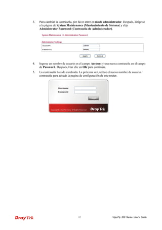 VigorFly 12 200 Series User’s Guide 
3. Para cambiar la contraseña, por favor entre en modo administrador. Después, dirige se a la página de System Maintenance (Mantenimiento de Sistema) y elije Administrator Password (Contraseña de Administrador). 
4. Ingrese un nombre de usuario en el campo Account y una nueva contraseña en el campo de Password. Después, Haz clic en OK para continuar. 
5. La contraseña ha sido cambiada. La próxima vez, utilice el nuevo nombre de usuario / contraseña para accede la pagina de configuración de este router.  