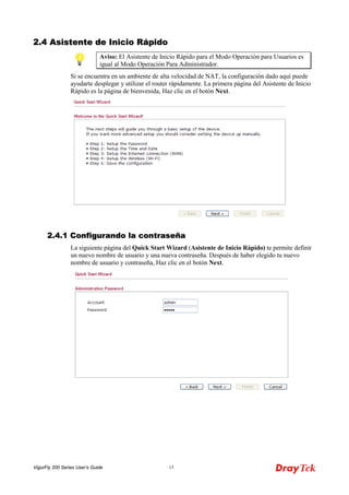 VigorFly 200 Series User’s Guide 13 
22..44 AAssiisstteennttee ddee IInniicciioo RRááppiiddoo 
Aviso: El Asistente de Inicio Rápido para el Modo Operación para Usuarios es igual al Modo Operación Para Administrador. 
Si se encuentra en un ambiente de alta velocidad de NAT, la configuración dado aquí puede ayudarte desplegar y utilizar el router rápidamente. La primera página del Asistente de Inicio Rápido es la página de bienvenida, Haz clic en el botón Next. 
22..44..11 CCoonnffiigguurraannddoo llaa ccoonnttrraasseeññaa 
La siguiente página del Quick Start Wizard (Asistente de Inicio Rápido) te permite definir un nuevo nombre de usuario y una nueva contraseña. Después de haber elegido tu nuevo nombre de usuario y contraseña, Haz clic en el botón Next.  
