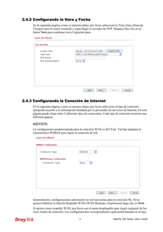 VigorFly 14 200 Series User’s Guide 
22..44..22 CCoonnffiigguurraannddoo llaa HHoorraa yy FFeecchhaa 
En la siguiente pagina, como se muestra abajo, por favor seleccione la Time Zone (Zona de Tiempo) para el router instalado y especifique el servidor de NTP. Después Haz clic en el botón Next para continuar con el siguiente paso. 
22..44..33 CCoonnffiigguurraannddoo llaa CCoonneexxiióónn ddee IInntteerrnneett 
En la siguiente página, como se muestra abajo, por favor seleccione el tipo de conexión apropiada acuerdo a la información brindada por tu proveedor de servicios de Internet. En esta página puede elegir entre 5 diferente tipos de conexiones. Cada tipo de conexión mostrara una diferente página. 
44GG//YYOOTTAA 
La configuración predeterminada para la conexión WAN es 4G/Yota. Tal tipo adoptara la característica WiMAX para lograr la conexión de red. 
Generalmente, configuraciones adicionales no son necesarias para la conexión 4G. Si no quieres habilitar la función Respaldo WAN (WAN Backup), simplemente haga clic en Next. 
Si quieres tener respaldo WAN, por favor use el menú desplegable para elegir cualquier de los otros modos de conexión. Las configuraciones correspondientes aparecerán basadas en el tipo  