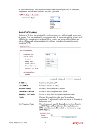 VigorFly 200 Series User’s Guide 15 
de conexión que elegís. Para mayor información sobre las configuraciones de parámetros, simplemente refiérase a las siguientes secciones explicadas. 
SSttaattiicc IIPP ((IIPP EEssttááttiiccoo)) 
Recibirás un IP fijo o una subred pública (múltiple direcciones públicos) desde tu proveedor de internet. En la mayoridad de los casos, un proveedor de internet por cable te ofrecerá un IP publicó y fijo, mientras un proveedor de DSL te ofrecerá una subred publica. Si tiene una subred pública, puede asignar una dirección pública o varias direcciones publicas en tu interfaz de WAN. 
IP Address 
Escribe la dirección de IP. 
Subnet Mask 
Escribe la máscara de subred. 
Default Gateway 
Escribe la dirección red de la pasarela. 
Primary DNS Server 
Escribe la direcciona primaria del router. 
Secondary DNS Server 
Escribe la dirección IP secundaria como contrafalla. 
Enable 
El router detectara la dirección MAC de una forma automática. O, seleccione la cajilla para activar la clonación de la dirección MAC. 
MAC Address Clone 
Disponible cuando la cajilla Enabled se selecciona. Haz clic en MAC Address Clone. El router detectara la dirección MAC automáticamente. El resultado se mostrara en el campo MAC Address.  