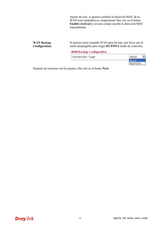 VigorFly 16 200 Series User’s Guide 
Aparte de esto, si quieres cambiar la dirección MAC de la WAN (red inalámbrico), simplemente Haz clic en el botón Enable (Activar) y en este campo escribe la dirección MAC manualmente 
WAN Backup Configuration 
Si quieres tener respaldo WAN para tal tipo, por favor use el menú desplegable para elegir 4G/YOTA modo de conexión. 
Después de terminar con los ajustes, Haz clic en el botón Next.  
