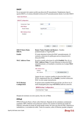 VigorFly 200 Series User’s Guide 17 
DDHHCCPP 
No es necesario de tu parte escribir una dirección IP manualmente. Simplemente elige la opción DHCP y el sistema obtendrá la dirección IP automáticamente desde el servidor DHCP. 
DHCP Mode (Modo DHCP) 
Router Name (Nombre del Router) – Nombre predeterminado es VigorFly200. 
Enable 
El router detectara la dirección MAC automáticamente. Al contrario, seleccione la cajilla para activar clonación de la dirección MAC. 
MAC Address Clone 
Se active cuando selecciones la cajilla Enabled. Haz clic en MAC Address Clone. El router detectara la dirección MAC automáticamente y el resultado se mostrara en el campo MAC Address. 
Aparte de esto, si quieres cambiar la dirección MAC de la WAN, simplemente Haz clic en Enable y escribe la dirección MAC en este campo manualmente. 
WAN Backup Configuration 
Si quieres tener respaldo WAN para tal tipo, por favor use el menú desplegable para elegir 4G/YOTA modo de conexión. 
Después de terminar con estos ajustes, Haz clic en Next. 
PPPPPPooEE 
PPPoE (Protocolo Punto a Punto sobre Ethernet). Depende de dos estándares comúnmente aceptados: PPP y Ethernet. Este protocolo conecte a los usuarios al internet por medio de Ethernet, utilizando un medio de ancha banda común, tal como una línea de DSL, dispositivos inalámbricos, o un modem de cable. Todos los usuarios, sobre el Ethernet, puedan compartir  