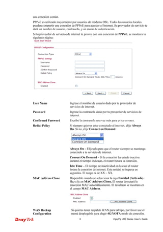 VigorFly 18 200 Series User’s Guide 
una conexión común. 
PPPoE es utilizado mayormente por usuarios de módems DSL. Todos los usuarios locales pueden compartir una conexión de PPPoE para acceder el Internet. Su proveedor de servicio te dará un nombre de usuario, contraseña, y un modo de autenticación. 
Si tu proveedor de servicios de internet te provee con una conexión de PPPoE, se mostrara la siguiente página: 
User Name 
Ingrese el nombre de usuario dado por tu proveedor de servicios de internet. 
Password 
Ingrese la contraseña dado por tu proveedor de servicios de internet. 
Confirmed Password 
Escribe la contraseña una vez más para evitar errores. 
Redial Policy 
Si siempre quieres estar conectado al internet, elije Always On. Si no, elije Connect on Demand. 
Always On – Elíjeselo para que el router siempre se mantenga conectado a tu servicio de internet. 
Connect On Demand – Si la conexión ha estado inactiva durante el tiempo indicado, el router botara la conexión. 
Idle Time – El tiempo de inactividad en lo cual el router botara la conexión de internet. Esta unidad se ingresa en segundos. El rango es de XX ~ XX. 
MAC Address Clone 
Disponible cuando se selecciona la caja Enabled (Activado) . Haz clic en MAC Address Clone. El router detectará la dirección MAC automáticamente. El resultado se mostrara en el campo MAC Address. 
WAN Backup Configuration 
Si quieres tener respaldo WAN para tal tipo, por favor use el menú desplegable para elegir 4G/YOTA modo de conexión.  