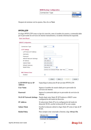 VigorFly 200 Series User’s Guide 19 
Después de terminar con los ajustes, Haz clic en Next. 
PPPPTTPP//LL22TTPP 
Si eliges PPTP/L2TP como su tipo de conexión, entre el nombre de usuario y contraseña dado por tu proveedor de servicios de internet manualmente y la demás información requerida. 
L2TP/PPTP Server IP Address 
Especifique la dirección IP del servidor PPTP/L2TP. 
User Name 
Ingrese el nombre de usuario dado por tu proveedor de servicios de internet. 
Password 
Ingrese la contraseña dado por tu proveedor de servicios de internet 
WAN IP Network Settings 
Puede elegir entre Static IP (IP Estático) o DHCP como configuración del modo de dirección. 
IP Address 
Si selecciones Static IP en la configuración del modo de dirección WAN, escribe la dirección IP en este campo. 
Subnet Mask 
Escribe la máscara subred si eliges Static IP como el tipo de IP WAN. 
Redial Policy 
Para siempre estar conectado a Internet, elige Always On.  