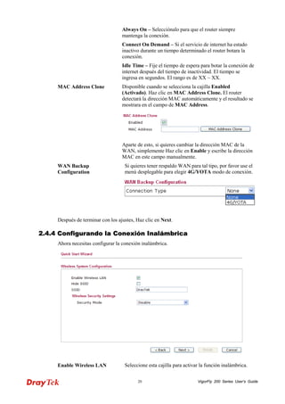 VigorFly 20 200 Series User’s Guide 
Always On – Selecciónalo para que el router siempre mantenga la conexión. 
Connect On Demand – Si el servicio de internet ha estado inactivo durante un tiempo determinado el router botara la conexión. 
Idle Time – Fije el tiempo de espera para botar la conexión de internet después del tiempo de inactividad. El tiempo se ingresa en segundos. El rango es de XX ~ XX. 
MAC Address Clone 
Disponible cuando se selecciona la cajilla Enabled (Activado). Haz clic en MAC Address Clone. El router detectará la dirección MAC automáticamente y el resultado se mostrara en el campo de MAC Address. 
Aparte de esto, si quieres cambiar la dirección MAC de la WAN, simplemente Haz clic en Enable y escribe la dirección MAC en este campo manualmente. 
WAN Backup Configuration 
Si quieres tener respaldo WAN para tal tipo, por favor use el menú desplegable para elegir 4G/YOTA modo de conexión. 
Después de terminar con los ajustes, Haz clic en Next. 
22..44..44 CCoonnffiigguurraannddoo llaa CCoonneexxiióónn IInnaalláámmbbrriiccaa 
Ahora necesitas configurar la conexión inalámbrica. 
Enable Wireless LAN 
Seleccione esta cajilla para activar la función inalámbrica.  