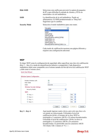 VigorFly 200 Series User’s Guide 21 
Hide SSID 
Seleccione esta cajilla para prevenir la captura de paquetes de IP y para dificultar la entrada de clientes y STAs no autorizados a la red inalámbrica. 
SSID 
La identificación de la red inalámbrica. Puede ser alfanumérica. El SSID predeterminado es "DrayTek". Sugerimos que lo cambias. 
Security Mode 
Selección el modo inalámbrico para este router. 
Cada modo de codificación mostrara una página diferente y requiere una configuración adicional. 
WWEEPP 
Si eliges WEP como la configuración de seguridad, debe especificar una clave de codificación (Key 1 ~ Key 4) y modo de autentificación (abierto o compartido). Cada dispositivo inalámbrico debe estar compatible con el mismo tamaño de bits del nivel de codificación WEP y debe tener el mismo clave. 
Key 1 ~ Key 4 
Aquí puede ingresar cuatro claves, pero solo una clave a la vez puede ser seleccionada. Utilizando el nivel de codificación 64-bit, el formato de la clave WEP es restringido a 5 caracteres ASCII o 10 valores hexadecimales. Utilizando el nivel de codificación 128-bit, la clave es restringido a 13 caracteres ASCII o 26 caracteres hexadecimales. Es permisible usar los caracteres ASCII 33(!) hasta 126(~) menos el ‘#’y ‘,’.  