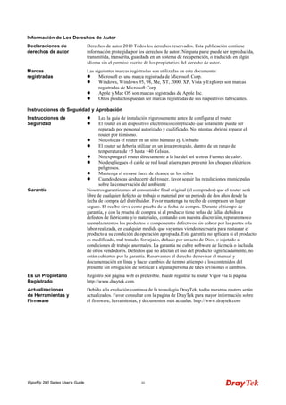 VigorFly 200 Series User’s Guide iii 
Información de Los Derechos de Autor 
Declaraciones de derechos de autor 
Derechos de autor 2010 Todos los derechos reservados. Esta publicación contiene información protegida por los derechos de autor. Ninguna parte puede ser reproducida, transmitida, transcrita, guardada en un sistema de recuperación, o traducida en algún idioma sin el permiso escrito de los propietarios del derecho de autor. 
Marcas registradas 
Las siguientes marcas registradas son utilizadas en este documento: 
 Microsoft es una marca registrada de Microsoft Corp. 
 Windows, Windows 95, 98, Me, NT, 2000, XP, Vista y Explorer son marcas registradas de Microsoft Corp. 
 Apple y Mac OS son marcas registradas de Apple Inc. 
 Otros productos puedan ser marcas registradas de sus respectivos fabricantes. 
Instrucciones de Seguridad y Aprobación 
Instrucciones de Seguridad 
 Lea la guía de instalación rigurosamente antes de configurar el router 
 El router es un dispositivo electrónico complicado que solamente puede ser reparada por personal autorizado y cualificado. No intentas abrir ni reparar el router por ti mismo. 
 No colocas el router en un sitio húmedo ej. Un baño 
 El router se debería utilizar en un área protegido, dentro de un rango de temperatura de +5 hasta +40 Celsius. 
 No exponga el router directamente a la luz del sol u otras Fuentes de calor. 
 No despliegues el cable de red local afuera para prevenir los choques eléctricos peligrosos. 
 Mantenga el envase fuera de alcance de los niños 
 Cuando deseas deshacerte del router, favor seguir las regulaciones municipales sobre la conservación del ambiente 
Garantía 
Nosotros garantizamos al consumidor final original (el comprador) que el router será libre de cualquier defecto de trabajo o material por un periodo de dos años desde la fecha de compra del distribuidor. Favor mantenga tu recibo de compra en un lugar seguro. El recibo sirve como prueba de la fecha de compra. Durante el tiempo de garantía, y con la prueba de compra, si el producto tiene señas de fallas debidos a defectos de fabricante y/o materiales, contando con nuestra discreción, repararemos o reemplazaremos los productos o componentes defectivos sin cobrar por las partes o la labor realizada, en cualquier medida que vayamos viendo necesaria para restaurar el producto a su condición de operación apropiada. Esta garantía no aplicara si el producto es modificado, mal tratado, forcejado, dañado por un acto de Dios, o sujetado a condiciones de trabajo anormales. La garantía no cubre software de licencia o incluida de otros vendedores. Defectos que no afectan el uso del producto significadamente, no están cubiertos por la garantía. Reservamos el derecho de revisar el manual y documentación en línea y hacer cambios de tiempo a tiempo a los contenidos del presente sin obligación de notificar a alguna persona de tales revisiones o cambios. 
Es un Propietario Registrado 
Registro por página web es preferible. Puede registrar tu router Vigor vía la página http://www.draytek.com. 
Actualizaciones de Herramientas y Firmware 
Debido a la evolución continua de la tecnología DrayTek, todos nuestros routers serán actualizados. Favor consultar con la pagina de DrayTek para mayor información sobre el firmware, herramientas, y documentos más actuales. http://www.draytek.com  