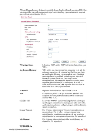 VigorFly 200 Series User’s Guide 25 
WPA codifica cada marco de datos transmitido desde el radio utilizando una clave PSK (clave pre-compartida) ingresada manualmente en el campo de abajo o automáticamente generada por medio de autentificación 802.1x. 
WPA Algorithms 
Seleccione TKIP, AES o TKIP/AES como el algoritmo para WPA. 
Key Renewal Interval 
WPA utiliza una clave compartida para entrar en la red. Sin embargo, operaciones de rutina de la red utilizan una clave de codificación diferente y es generada al azar. Esta clave generada al azar es cambiada periódicamente. Ingrese el tiempo de renovación de esta clave en el campo correspondiente. Intervalos más pequeños permiten mayor seguridad, pero disminuyen el rendimiento de la red. El valor predeterminado es 3,600 segundos. Para inactivar la renovación de la clave, fije el valor a 0. 
IP Address 
Ingresa la dirección IP del servidor de RADIUS. 
Port 
El numero de puerto UDP que el servidor RADIUS está ocupando. El valor predeterminado es 1812, basado en el estándar RFC 2138. 
Shared Secret 
El servidor RADIUS y el cliente comparten un secreto que se utiliza para autentificar los mensajes enviados entre ellos. Ambos puntos deben ser configurados para utilizar el mismo secreto compartido. 
Session Timeout 
Fije el tiempo máximo de servicio proporcionado antes de re-autentificar. Fija el valor a cero para ejecutar otra autentificación inmediatamente después de que la primera autentificación ha completada exitosamente. (En segundos.) 
Idle Timeout 
Fije el tiempo máximo de inactividad permitido para un dispositivo (En segundos.) 
WWPPAA22//880022..11xx  