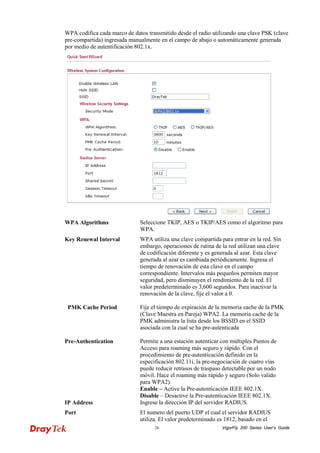VigorFly 26 200 Series User’s Guide 
WPA codifica cada marco de datos transmitido desde el radio utilizando una clave PSK (clave pre-compartida) ingresada manualmente en el campo de abajo o automáticamente generada por medio de autentificación 802.1x. 
WPA Algorithms 
Seleccione TKIP, AES o TKIP/AES como el algoritmo para WPA. 
Key Renewal Interval 
WPA utiliza una clave compartida para entrar en la red. Sin embargo, operaciones de rutina de la red utilizan una clave de codificación diferente y es generada al azar. Esta clave generada al azar es cambiada periódicamente. Ingresa el tiempo de renovación de esta clave en el campo correspondiente. Intervalos más pequeños permiten mayor seguridad, pero disminuyen el rendimiento de la red. El valor predeterminado es 3,600 segundos. Para inactivar la renovación de la clave, fije el valor a 0. 
PMK Cache Period 
Fije el tiempo de expiración de la memoria cache de la PMK (Clave Maestra en Pareja) WPA2. La memoria cache de la PMK administra la lista desde los BSSID en el SSID asociada con la cual se ha pre-autenticada 
Pre-Authentication 
Permite a una estación autenticar con múltiples Puntos de Acceso para roaming más seguro y rápido. Con el procedimiento de pre-autenticación definido en la especificación 802.11i, la pre-negociación de cuatro vías puede reducir retrasos de traspaso detectable por un nodo móvil. Hace el roaming más rápido y seguro (Solo valido para WPA2) 
Enable – Active la Pre-autenticación IEEE 802.1X. 
Disable – Desactive la Pre-autenticación IEEE 802.1X. 
IP Address 
Ingrese la dirección IP del servidor RADIUS. 
Port 
El numero del puerto UDP el cual el servidor RADIUS utiliza. El valor predeterminado es 1812, basado en el  