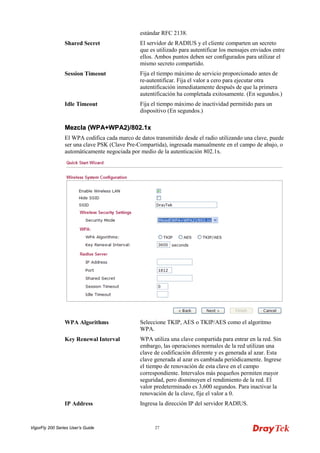 VigorFly 200 Series User’s Guide 27 
estándar RFC 2138. 
Shared Secret 
El servidor de RADIUS y el cliente comparten un secreto que es utilizado para autentificar los mensajes enviados entre ellos. Ambos puntos deben ser configurados para utilizar el mismo secreto compartido. 
Session Timeout 
Fija el tiempo máximo de servicio proporcionado antes de re-autentificar. Fija el valor a cero para ejecutar otra autentificación inmediatamente después de que la primera autentificación ha completada exitosamente. (En segundos.) 
Idle Timeout 
Fija el tiempo máximo de inactividad permitido para un dispositivo (En segundos.) 
MMeezzccllaa ((WWPPAA++WWPPAA22))//880022..11xx 
El WPA codifica cada marco de datos transmitido desde el radio utilizando una clave, puede ser una clave PSK (Clave Pre-Compartida), ingresada manualmente en el campo de abajo, o automáticamente negociada por medio de la autenticación 802.1x. 
WPA Algorithms 
Seleccione TKIP, AES o TKIP/AES como el algoritmo WPA. 
Key Renewal Interval 
WPA utiliza una clave compartida para entrar en la red. Sin embargo, las operaciones normales de la red utilizan una clave de codificación diferente y es generada al azar. Esta clave generada al azar es cambiada periódicamente. Ingrese el tiempo de renovación de esta clave en el campo correspondiente. Intervalos más pequeños permiten mayor seguridad, pero disminuyen el rendimiento de la red. El valor predeterminado es 3,600 segundos. Para inactivar la renovación de la clave, fije el valor a 0. 
IP Address 
Ingresa la dirección IP del servidor RADIUS.  